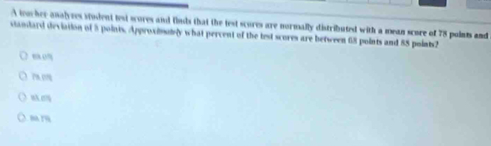 A teacher analyees student test scores and finds that the test scures are normally distributed with a mean score of 78 points and
standard deviation of 8 points. Approxisuly what percent of the test scores are between 68 points and 88 points2
8 0%
nk.ery