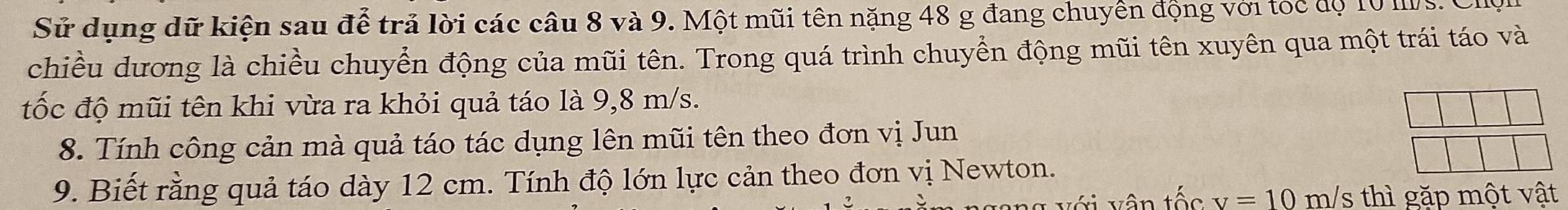 Sử dụng dữ kiện sau để trả lời các câu 8 và 9. Một mũi tên nặng 48 g đang chuyển động với toc độ 10 Ms. 
chiều dương là chiều chuyển động của mũi tên. Trong quá trình chuyển động mũi tên xuyên qua một trái táo và 
tốc độ mũi tên khi vừa ra khỏi quả táo là 9,8 m/s. 
8. Tính công cản mà quả táo tác dụng lên mũi tên theo đơn vị Jun 
9. Biết rằng quả táo dày 12 cm. Tính độ lớn lực cản theo đơn vị Newton.
v=10m/s thì gặp mot vật