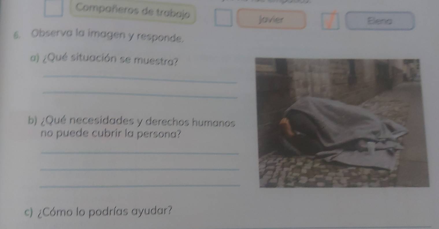 Compañeros de trabajo 
Javier Eleno 
6. Observa la imagen y responde. 
a) ¿Qué situación se muestra? 
_ 
_ 
b) ¿Qué necesidades y derechos humanos 
no puede cubrir la persona? 
_ 
_ 
_ 
c) ¿Cómo lo podrías ayudar?