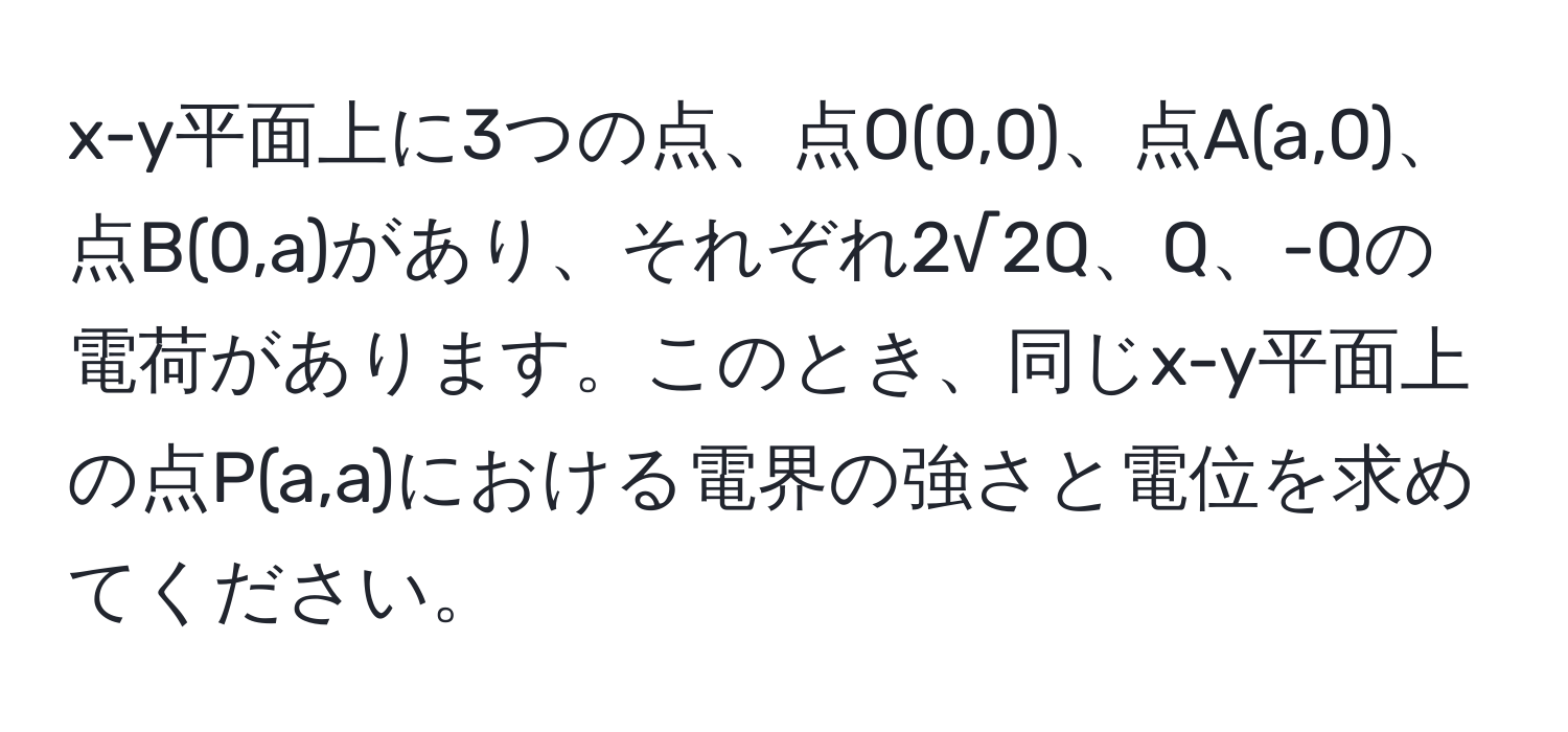 x-y平面上に3つの点、点O(0,0)、点A(a,0)、点B(0,a)があり、それぞれ2√2Q、Q、-Qの電荷があります。このとき、同じx-y平面上の点P(a,a)における電界の強さと電位を求めてください。