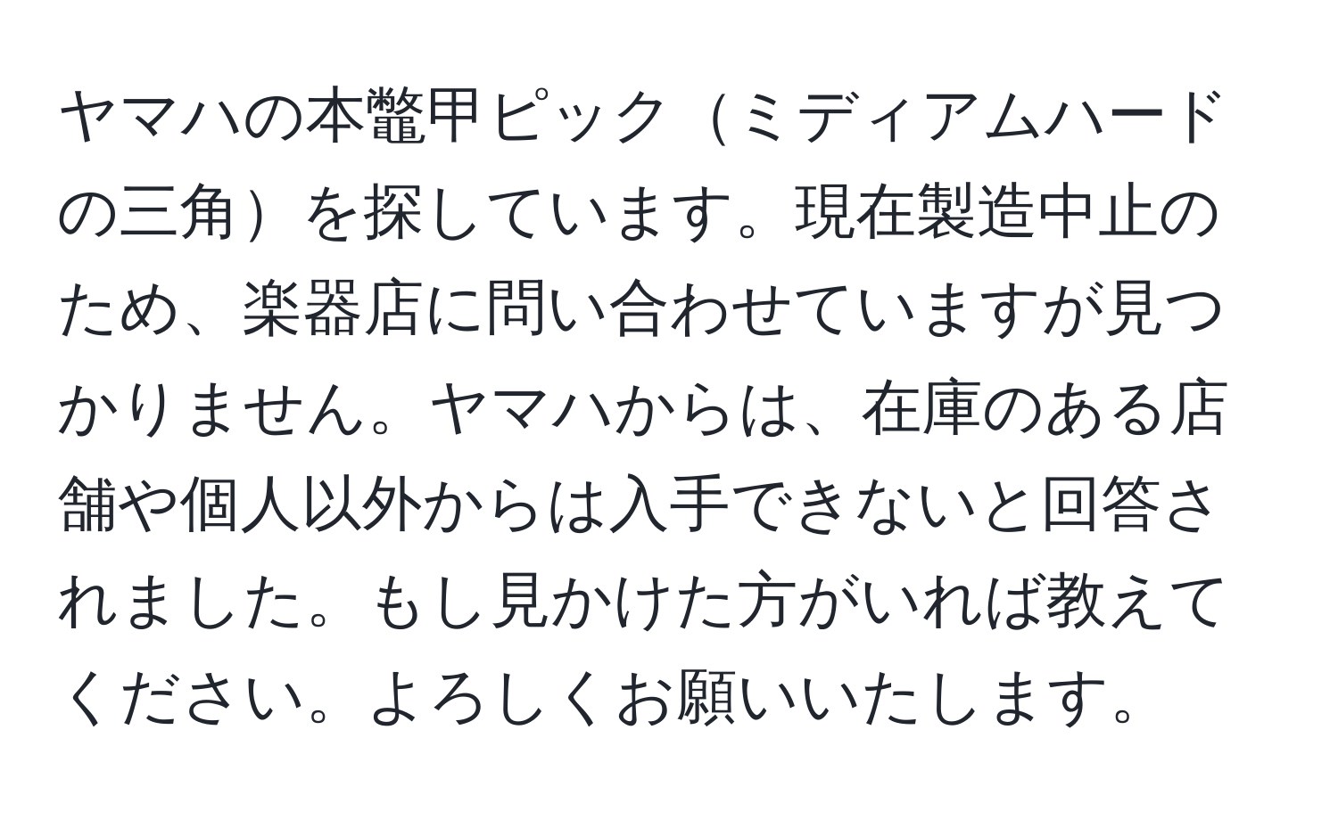 ヤマハの本鼈甲ピックミディアムハードの三角を探しています。現在製造中止のため、楽器店に問い合わせていますが見つかりません。ヤマハからは、在庫のある店舗や個人以外からは入手できないと回答されました。もし見かけた方がいれば教えてください。よろしくお願いいたします。