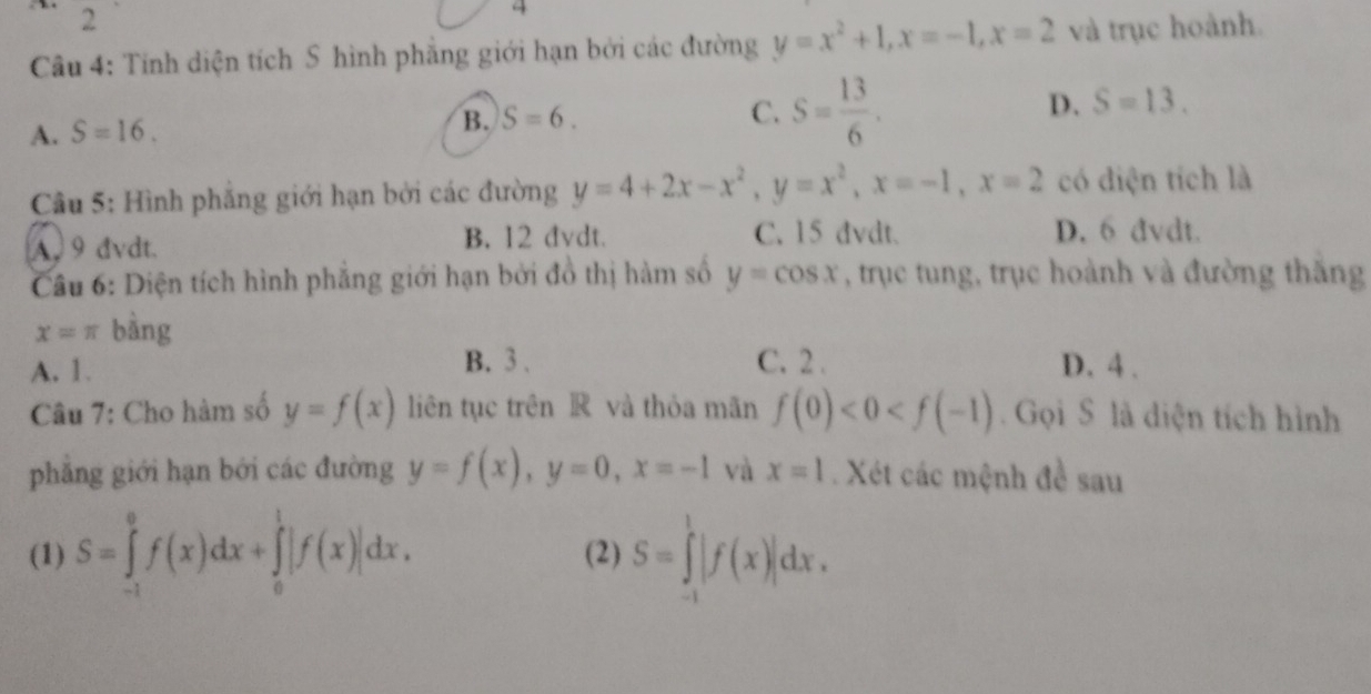 2
4
Câu 4: Tính diện tích S hình phẳng giới hạn bởi các đường y=x^2+1, x=-1, x=2 và trục hoành.
A. S=16. B. S=6. C. S= 13/6 . D. S=13. 
Câu 5: Hình phẳng giới hạn bởi các đường y=4+2x-x^2, y=x^2, x=-1, x=2 có diện tích là
A 9 dvdt. B. 12 dvdt.
C. 15 dvdt. D. 6 đvdt.
Câu 6: Diện tích hình phẳng giới hạn bởi đồ thị hàm số y=cos x , trục tung, trục hoành và đường thắng
x=π bàng
B. 3 、 C. 2.
A. 1. D. 4.
Câu 7: Cho hàm số y=f(x) liên tục trên R và thỏa mãn f(0)<0<f(-1). Gọi S là diện tích hình
phẳng giới hạn bởi các đường y=f(x), y=0, x=-1 và x=1. Xét các mệnh đề sau
(1) S=∈tlimits _(-1)^0f(x)dx+∈tlimits _0^1|f(x)|dx. (2) S=∈tlimits _(-1)^1|f(x)|dx.