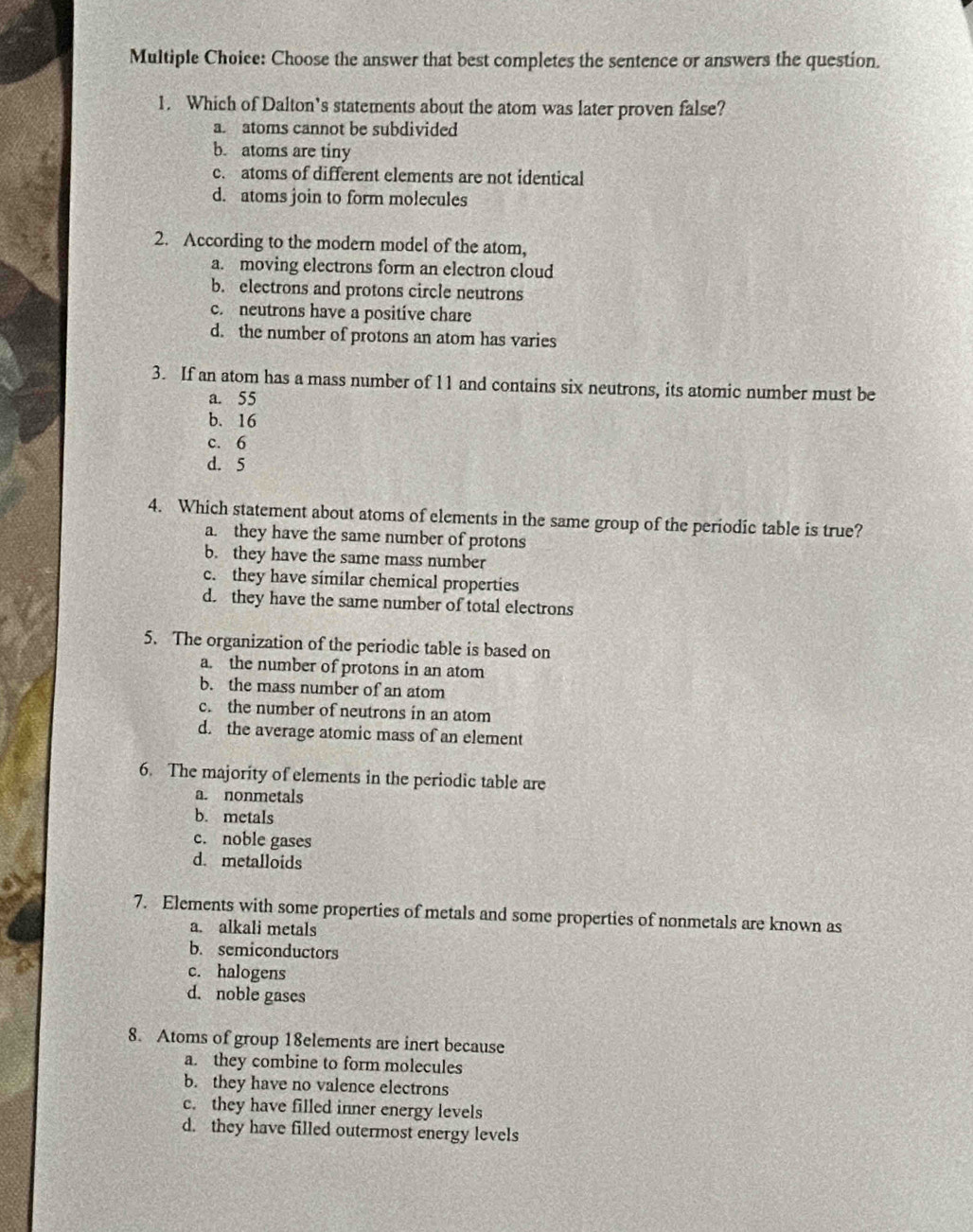 Choose the answer that best completes the sentence or answers the question.
1. Which of Dalton’s statements about the atom was later proven false?
a. atoms cannot be subdivided
b. atoms are tiny
c. atoms of different elements are not identical
d. atoms join to form molecules
2. According to the modern model of the atom,
a. moving electrons form an electron cloud
b. electrons and protons circle neutrons
c. neutrons have a positive chare
d. the number of protons an atom has varies
3. If an atom has a mass number of 11 and contains six neutrons, its atomic number must be
a. 55
b. 16
c. 6
d. 5
4. Which statement about atoms of elements in the same group of the periodic table is true?
a. they have the same number of protons
b. they have the same mass number
c. they have similar chemical properties
d. they have the same number of total electrons
5. The organization of the periodic table is based on
a. the number of protons in an atom
b. the mass number of an atom
c. the number of neutrons in an atom
d. the average atomic mass of an element
6. The majority of elements in the periodic table are
a. nonmetals
b. metals
c. noble gases
d. metalloids
7. Elements with some properties of metals and some properties of nonmetals are known as
a. alkali metals
b. semiconductors
c. halogens
d. noble gases
8. Atoms of group 18elements are inert because
a. they combine to form molecules
b. they have no valence electrons
c. they have filled inner energy levels
d. they have filled outermost energy levels