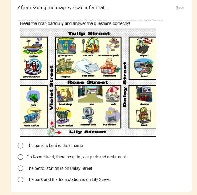 After reading the map, we can infer that ... 5 poin
The bank is behind the cinema
On Rose Street, there hospital, car park and restaurant
The petrol station is on Dalay Street
The park and the train station is on Lily Street