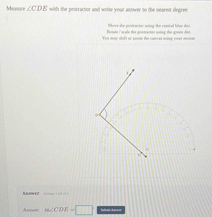 Measure ∠ CDE with the protractor and write your answer to the nearest degree.
Move the protractor using the central blue dot.
Rotate / scale the protractor using the green dot.
You may shift or zoom the canvas using your mouse.
Answer Attempt 1 ou of 2
Answer: m∠ CDE=□° Submit Answer