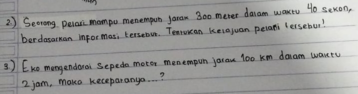 ) Seorong pelari mampo menempun jarak 300 meter daram wakto 40 sekon, 
berdasarkan informas; tersebur. Tenrukan kelajuan pelani tersebur? 
3 ) EKo mengendarai Sepeda motor menempon jarau l00 km daam warru
2 jam, maka keceparanya. . . ?