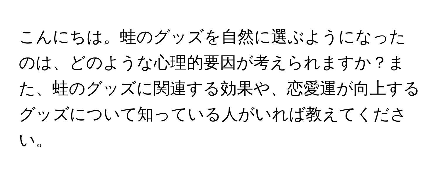 こんにちは。蛙のグッズを自然に選ぶようになったのは、どのような心理的要因が考えられますか？また、蛙のグッズに関連する効果や、恋愛運が向上するグッズについて知っている人がいれば教えてください。