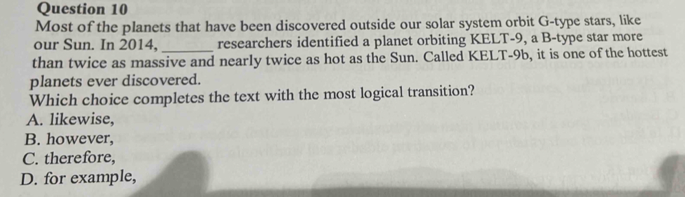 Most of the planets that have been discovered outside our solar system orbit G-type stars, like
our Sun. In 2014, _researchers identified a planet orbiting KELT-9, a B-type star more
than twice as massive and nearly twice as hot as the Sun. Called KELT-9b, it is one of the hottest
planets ever discovered.
Which choice completes the text with the most logical transition?
A. likewise,
B. however,
C. therefore,
D. for example,