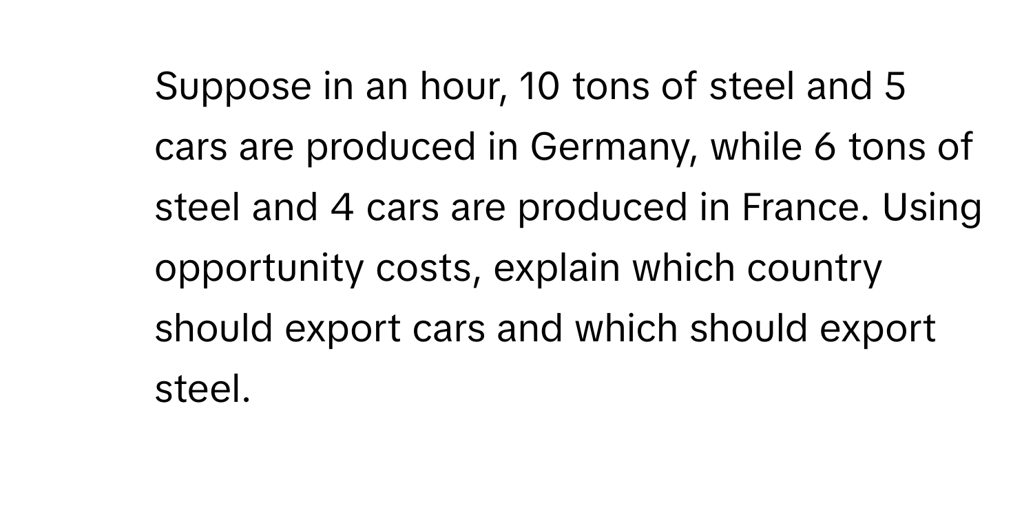 Suppose in an hour, 10 tons of steel and 5 cars are produced in Germany, while 6 tons of steel and 4 cars are produced in France. Using opportunity costs, explain which country should export cars and which should export steel.