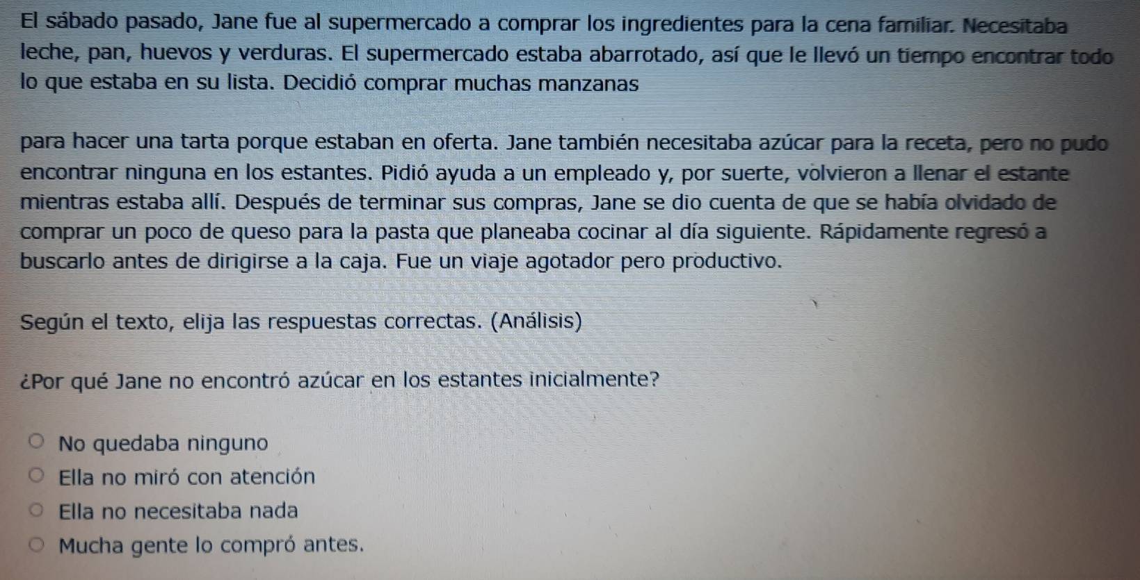 El sábado pasado, Jane fue al supermercado a comprar los ingredientes para la cena familiar. Necesitaba
leche, pan, huevos y verduras. El supermercado estaba abarrotado, así que le llevó un tiempo encontrar todo
lo que estaba en su lista. Decidió comprar muchas manzanas
para hacer una tarta porque estaban en oferta. Jane también necesitaba azúcar para la receta, pero no pudo
encontrar ninguna en los estantes. Pidió ayuda a un empleado y, por suerte, volvieron a llenar el estante
mientras estaba allí. Después de terminar sus compras, Jane se dio cuenta de que se había olvidado de
comprar un poco de queso para la pasta que planeaba cocinar al día siguiente. Rápidamente regresó a
buscarlo antes de dirigirse a la caja. Fue un viaje agotador pero productivo.
Según el texto, elija las respuestas correctas. (Análisis).
¿Por qué Jane no encontró azúcar en los estantes inicialmente?
No quedaba ninguno
Ella no miró con atención
Ella no necesitaba nada
Mucha gente lo compró antes.