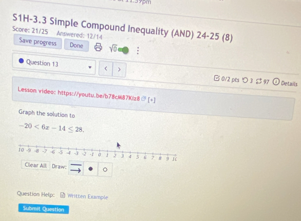 139pm 
S1H-3.3 Simple Compound Inequality (AND) 24-25 (8) 
Score: 21/25 Answered: 12/14 
Save progress Done sqrt(0) a 
Question 13 
> 
□0/2 pts つ 3 $ 97 Details 
Lesson video: https://youtu.be/b78cM87Kiz8 G[+]
Graph the solution to
-20<6x-14≤ 28. 
Clear All Draw: · |o △ 
Question Help: Written Example 
Submit Question