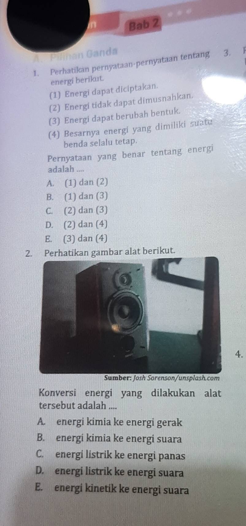 in Bab 2
A. Pilnan Ganda 3. |
1. Perhatikan pernyataan-pernyataan tentang
energi berikut.
(1) Energi dapat diciptakan.
(2) Energi tidak dapat dimusnahkan.
(3) Energi dapat berubah bentuk.
(4) Besarnya energi yang dimiliki suatu
benda selalu tetap.
Pernyataan yang benar tentang energi
adalah ....
A. (1) dan (2)
B. (1) dan (3)
C. (2) dan (3)
D. (2) dan (4)
E. (3) dan (4)
2. Perhatikan gambar alat berikut.
4.
Konversi energi yang dilakukan alat
tersebut adalah ....
A. energi kimia ke energi gerak
B. energi kimia ke energi suara
C. energi listrik ke energi panas
D. energi listrik ke energi suara
E. energi kinetik ke energi suara