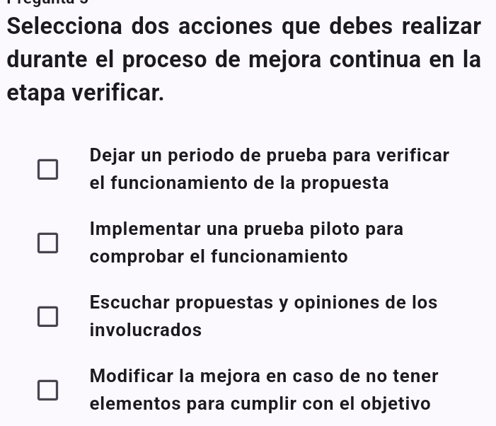 Selecciona dos acciones que debes realizar
durante el proceso de mejora continua en la
etapa verificar.
Dejar un periodo de prueba para verificar
el funcionamiento de la propuesta
Implementar una prueba piloto para
comprobar el funcionamiento
Escuchar propuestas y opiniones de los
involucrados
Modificar la mejora en caso de no tener
elementos para cumplir con el objetivo