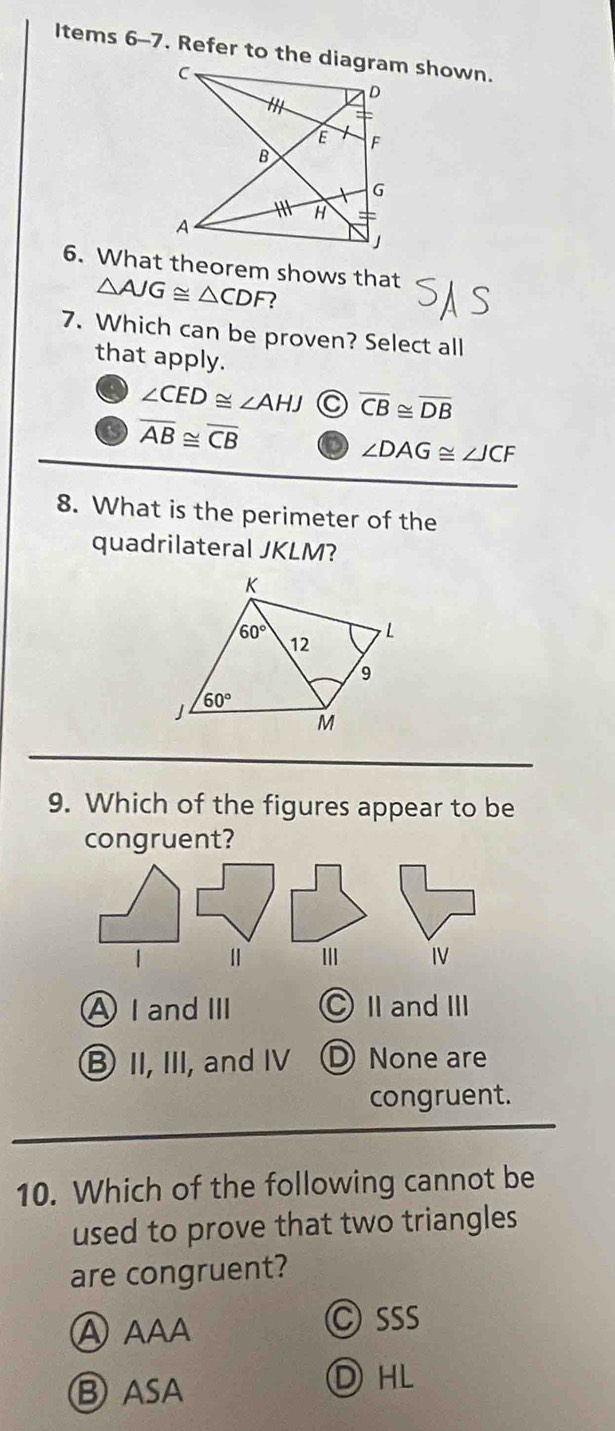 Items 6-7. Refer to the diagram shown.
6. What theorem shows that
△ AJG≌ △ CDF
7. Which can be proven? Select all
that apply.
∠ CED≌ ∠ AHJ C overline CB≌ overline DB
overline AB≌ overline CB D ∠ DAG≌ ∠ JCF
8. What is the perimeter of the
quadrilateral JKLM?
9. Which of the figures appear to be
A I and Ⅲ Ⅱ and ⅢI
⑧ II, III, and IV D None are
congruent.
10. Which of the following cannot be
used to prove that two triangles
are congruent?
C sss
Ⓑ aSA
ⒹHL