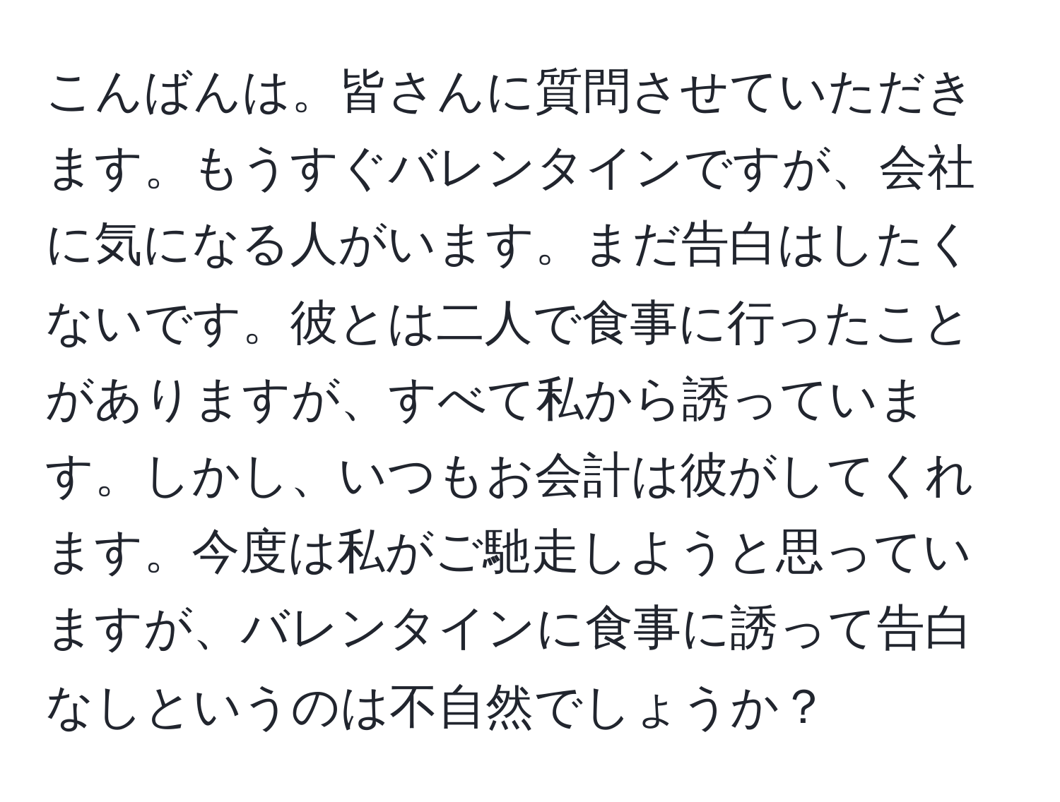 こんばんは。皆さんに質問させていただきます。もうすぐバレンタインですが、会社に気になる人がいます。まだ告白はしたくないです。彼とは二人で食事に行ったことがありますが、すべて私から誘っています。しかし、いつもお会計は彼がしてくれます。今度は私がご馳走しようと思っていますが、バレンタインに食事に誘って告白なしというのは不自然でしょうか？