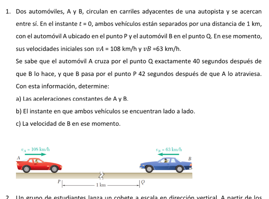 Dos automóviles, A y B, circulan en carriles adyacentes de una autopista y se acercan
entre sí. En el instante t=0 , ambos vehículos están separados por una distancia de 1 km,
con el automóvil A ubicado en el punto P y el automóvil B en el punto Q. En ese momento,
sus velocidades iniciales son vA=108km/h vB=63km/h.
Se sabe que el automóvil A cruza por el punto Q exactamente 40 segundos después de
que B lo hace, y que B pasa por el punto P 42 segundos después de que A lo atraviesa.
Con esta información, determine:
a) Las aceleraciones constantes de A y B.
b) El instante en que ambos vehículos se encuentran lado a lado.
c) La velocidad de B en ese momento.
2 . Un grupo de estudiantes lanza un cobete a escala en dirección vertical. A partir de los