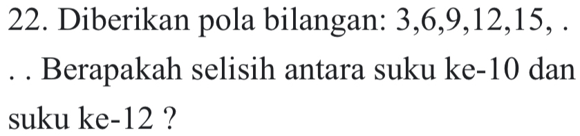 Diberikan pola bilangan: 3, 6, 9, 12, 15, . 
. . Berapakah selisih antara suku ke -10 dan 
suku ke -12 ?