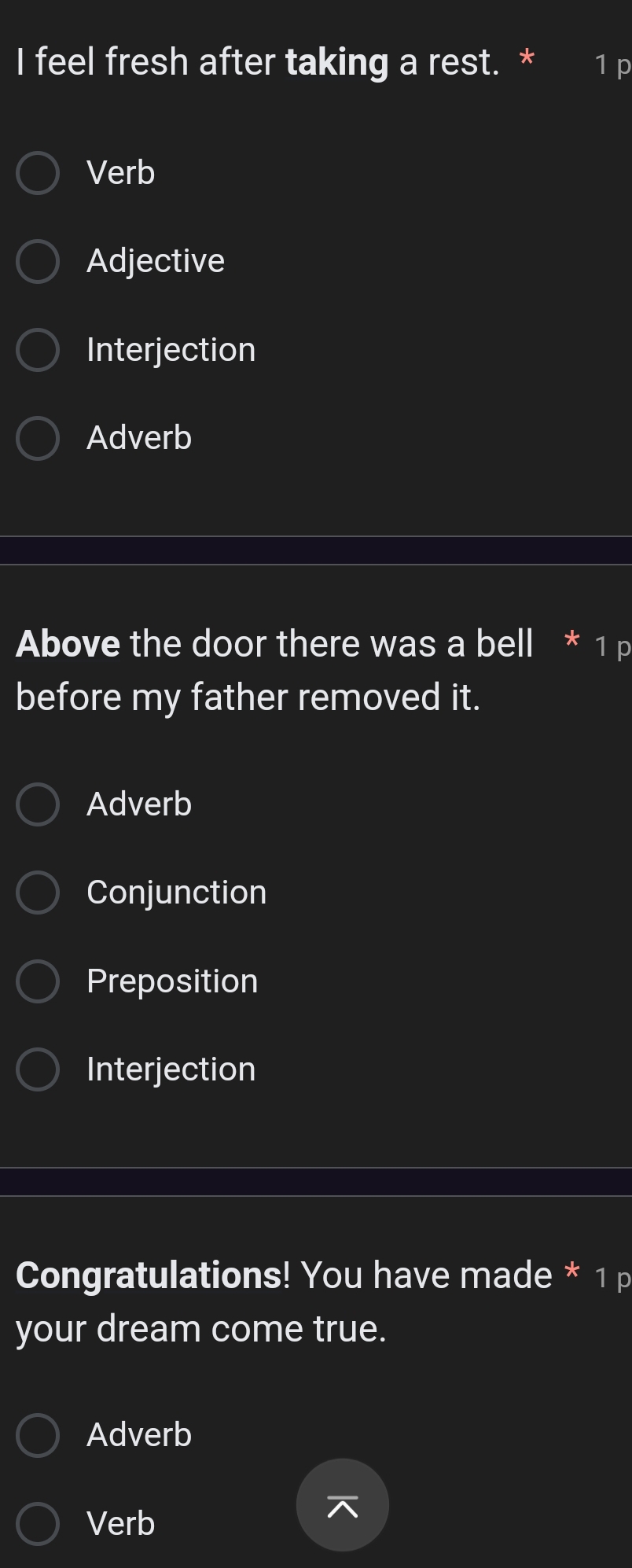 feel fresh after taking a rest. * 1 p
Verb
Adjective
Interjection
Adverb
Above the door there was a bell * 1 p
before my father removed it.
Adverb
Conjunction
Preposition
Interjection
Congratulations! You have made * 1 p
your dream come true.
Adverb
Verb