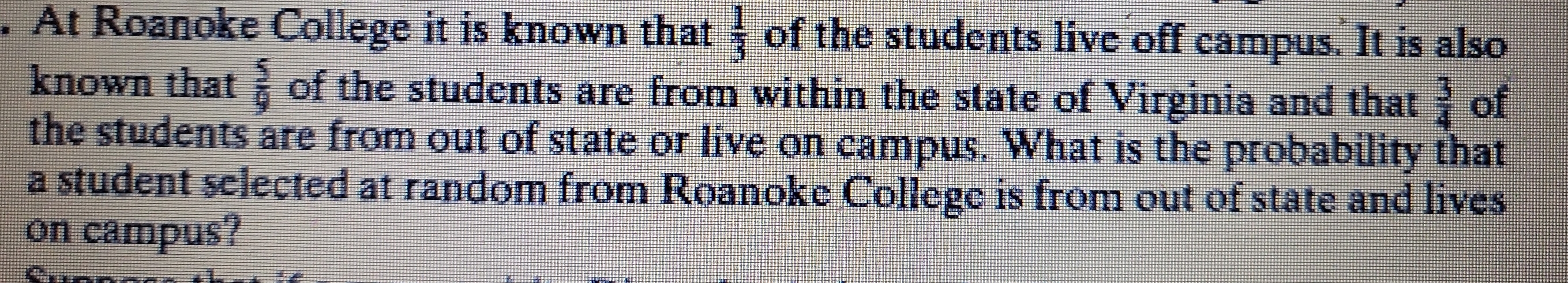 At Roanoke College it is known that  1/3  of the students live off campus. It is also 
known that  5/9  of the students are from within the state of Virginia and that  3/4  of 
the students are from out of state or live on campus. What is the probability that 
a student selected at random from Roanoke College is from out of state and lives 
on campus?