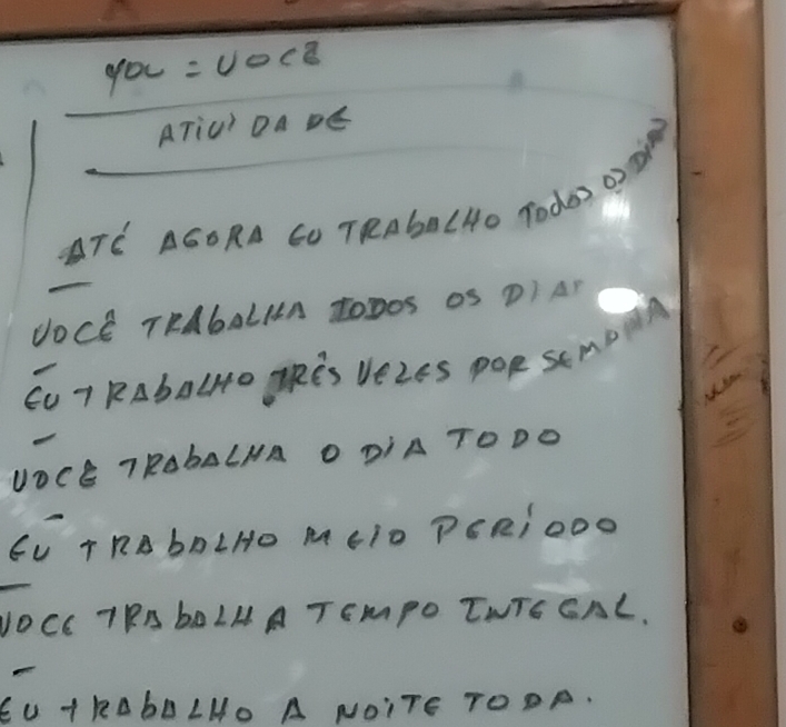 YOC=UOCZ
ATiU' DA DE 
TE AGORA CO TRAbA (Ho Tode 02 M 
UOCE TRAbALIA tODOS OS DI AD 
CU T RAbALHO TRES VEZES POR SEMDA 
UOCE 7RObALNA O DIA TODO 
EU T RB bD LHO M (T0 PERIOOO 
yOCc TRAbOLM A TEmMPO TNTE GAL. 
EU T KAbD LHO A NOITE TOOR.