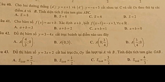 2
2
2
Câu 40. Cho hai đường thẳng (d): y=x+1 và (d'):y=-x+3 ct nhau tại C và cắt Ox theo thứ tự các
điểm A và B. Tính diện tích S của tam giác ABC.
A. S=8 B. S=6 C. S=4 D. S=2
âu 41. Cho hàm số f(x)=ax+b. Xác định a+b , biết f(x-1)=-x+3, forall x∈ R.
A. a+b=3 B. a+b=2 C. a+b=1 D. a+b=0
âu 42. Đồ thị hàm số y=3-4x cắt trục hoành tại điểm nào sau đây
A. A( 4/3 ;0). B. A(0;3). C. A(0; 3/4 ). D. A( 3/4 ;0). 
u 43. Dhat o thị hàm số y=3x+2 cất hai trụcOx, Oy lần lượt tại A và B . Tính diện tích tam giác OAB.
A. S_048== 2/3 . B. S_aca= 1/2 . C. S_a+8= 3/2 . D. S_oua= 4/3 .