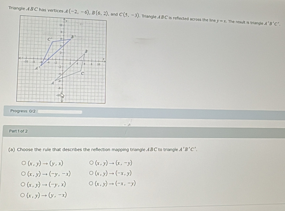 Triangle A B C has vertices C(5,-3). Triangle ABC is reflected across the line y=x. The result is triangle A'B'C'.
Progress: 0/2
Part 1 of 2
(a) Choose the rule that describes the reflection mapping triangle ABC to triangle A'B'C'.
(x,y)to (y,x)
(x,y)to (x,-y)
(x,y)to (-y,-x) (x,y)to (-x,y)
(x,y)to (-y,x) (x,y)to (-x,-y)
(x,y)to (y,-x)