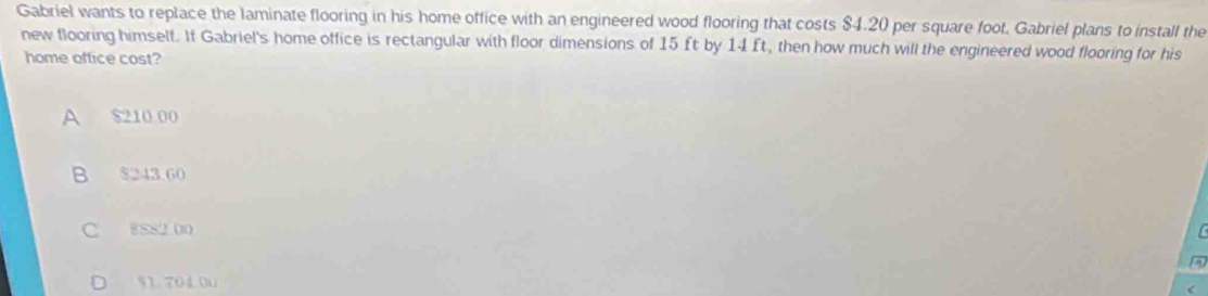 Gabriel wants to replace the laminate flooring in his home office with an engineered wood flooring that costs $4.20 per square foot. Gabriel plans to install the
new flooring himself. If Gabriel's home office is rectangular with floor dimensions of 15 ft by 14 ft, then how much will the engineered wood flooring for his
home office cost?
A $210 00
B $243.60
C 8882 00
$1.704.0u