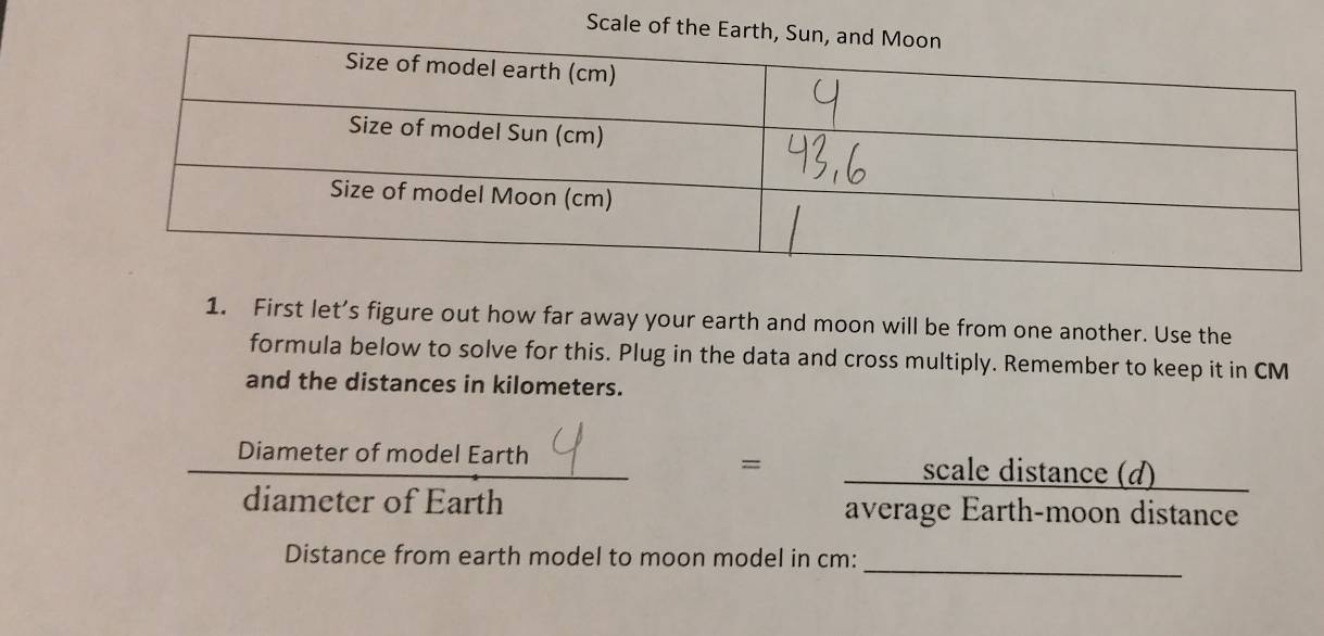 Scale of the Earth 
1. First let’s figure out how far away your earth and moon will be from one another. Use the 
formula below to solve for this. Plug in the data and cross multiply. Remember to keep it in CM
and the distances in kilometers. 
Diameter of model Earth scale distance (d) 
= 
diameter of Earth average Earth-moon distance 
_ 
Distance from earth model to moon model in cm :