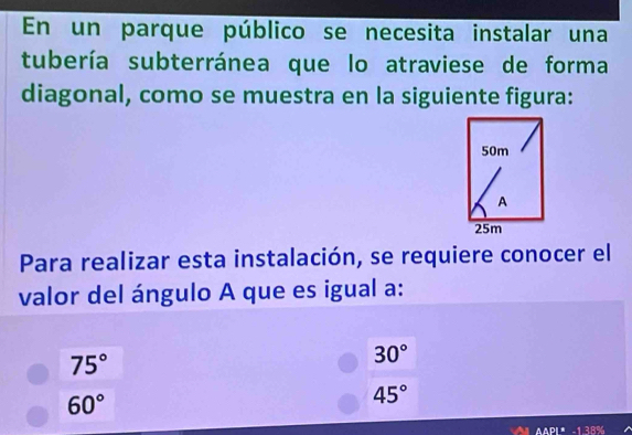 En un parque público se necesita instalar una
tubería subterránea que lo atraviese de forma
diagonal, como se muestra en la siguiente figura:
50m
A
25m
Para realizar esta instalación, se requiere conocer el
valor del ángulo A que es igual a:
75°
30°
60°
45°
h'A'B 1:1:5