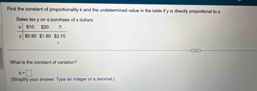 Find the constant of proportionality k and the undetermined value in the table if y is directly proportional to x. 
Sales tax y on a purchase of x dollars
x  $10$20?/$0.90$1.80$2.70 
y
What is the constant of variation?
k=□
(Simplify your answer. Type an integer or a decimal.)