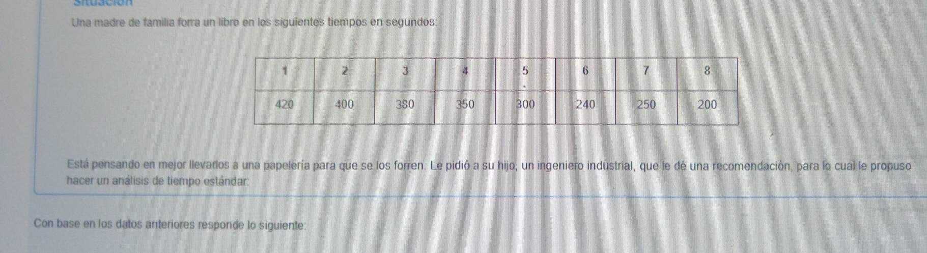 Una madre de familia forra un libro en los siguientes tiempos en segundos: 
Está pensando en mejor llevarlos a una papelería para que se los forren. Le pidió a su hijo, un ingeniero industrial, que le dé una recomendación, para lo cual le propuso 
hacer un análisis de tiempo estándar: 
Con base en los datos anteriores responde lo siguiente: