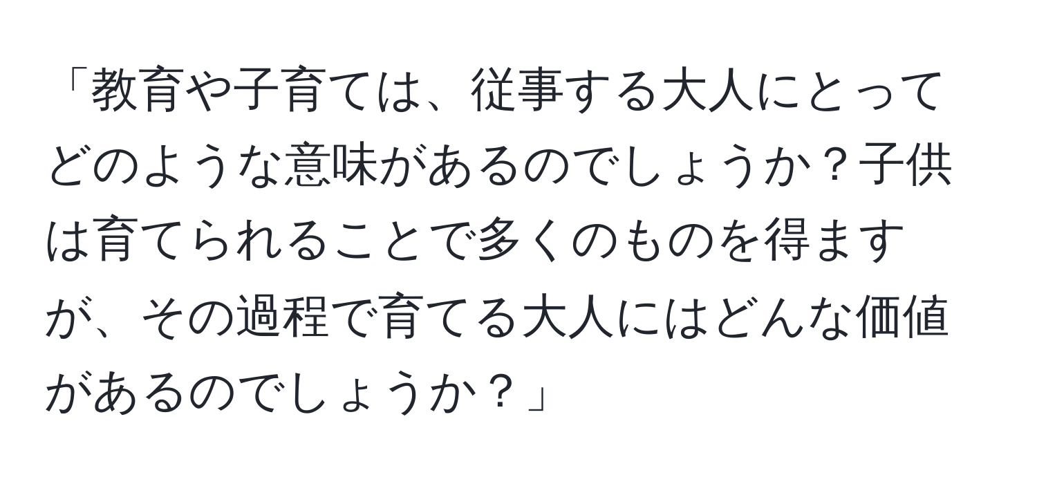 「教育や子育ては、従事する大人にとってどのような意味があるのでしょうか？子供は育てられることで多くのものを得ますが、その過程で育てる大人にはどんな価値があるのでしょうか？」