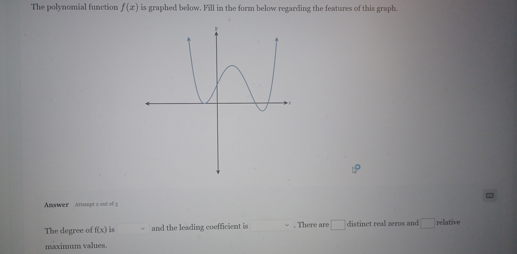 The polynomial function f(x) is graphed below. Fill in the form below regarding the features of this graph. 
Answer Attempt 2 out of 3 
. There are □ distinct real zeros and □ 
The degree of f(x) is and the leading coefficient is relative 
maximum values.