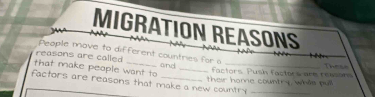 MIGRATION REASONS 
People move to different countries for a 
reasons are called 
These 
that make people want to__ 
and factors Push factors are reasans 
their home country, whils pull 
factors are reasons that make a new country_