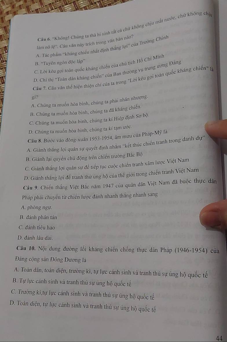 Cầu 6. ''Không! Chúng ta thà hi sinh tất cả chứ không chịu mất nước, chứ không chịp
làm nô overleftrightarrow lc Câu văn này trích trong văn bản nào?
A. Tác phẩm 'kháng chiến nhất định thắng lợi' của Trường Chính
B. “Tuyên ngôn độc lập”
C. Lời kêu gọi toàn quốc kháng chiến của chủ tịch Hồ Chí Minh
D. Chỉ thị “Toản dân kháng chiến” của Ban thường vụ trung ương Đảng
Câu 7. Câu văn thể hiện thiện chí của ta trong "Lời kêu gọi toàn quốc kháng chiến" lạà
gi?
A. Chúng ta muốn hòa bình, chúng ta phải nhân nhượng.
B. Chúng ta muốn hòa bình, chúng ta đã kháng chiến.
C. Chúng ta muốn hòa bình, chúng ta kí Hiệp định Sơ bộ.
D. Chúng ta muốn hòa bình, chúng ta kí tạm ước.
Câu 8. Bước vào đông-xuân 1953-1954, âm mưu của Pháp-Mỹ là
A. Giành thắng lợi quân sự quyết định nhằm “kết thúc chiến tranh trong danh dự”
B. Giành lại quyền chủ động trên chiến trường Bắc Bộ
C. Giành thắng lợi quân sự để tiếp tục cuộc chiến tranh xâm lược Việt Nam
D. Giành thắng lợi đề tranh thử ủng hộ của thế giới trong chiến tranh Việt Nam
Câu 9. Chiến thắng Việt Bắc năm 1947 của quân dân Việt Nam đã buộc thực dân
Pháp phải chuyền từ chiến lược đánh nhanh thắng nhanh sang
A. phòng ngự.
B. đánh phân tán
C. đánh tiêu hao
D. đánh lâu dài.
Câu 10. Nội dung đường lối kháng chiến chống thực dân Pháp (1946-1954) của
Đảng cộng sản Đông Dương là
A. Toàn dân, toàn diện, trường kì, tự lực cánh sinh và tranh thủ sự ủng hộ quốc tế
B. Tự lực cánh sinh và tranh thủ sự ủng hộ quốc tế
C. Trường kì,tự lực cánh sinh và tranh thủ sự ủng hộ quốc tế
D. Toàn diện, tự lực cánh sinh và tranh thủ sự ủng hộ quốc tế
44