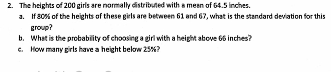 The heights of 200 girls are normally distributed with a mean of 64.5 inches. 
a. If 80% of the heights of these girls are between 61 and 67, what is the standard deviation for this 
group? 
b. What is the probability of choosing a girl with a height above 66 inches? 
c. How many girls have a height below 25%?