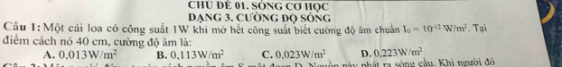 ChÚ Để 01. SónG Cơ học
Dạng 3. cường độ sóng
Câu 1:Một cái loa có công suất 1W khi mở hết công suất biết cường độ âm chuẩn I_0=10^(-12)W/m^2. Tại
điểm cách nó 40 cm, cường độ âm là:
A. 0.013W/m^2 B. 0,113W/m^2 C. 0.023W/m^2 D. 0.223W/m^2
an này phát ra sóng cầu. Khi người đó