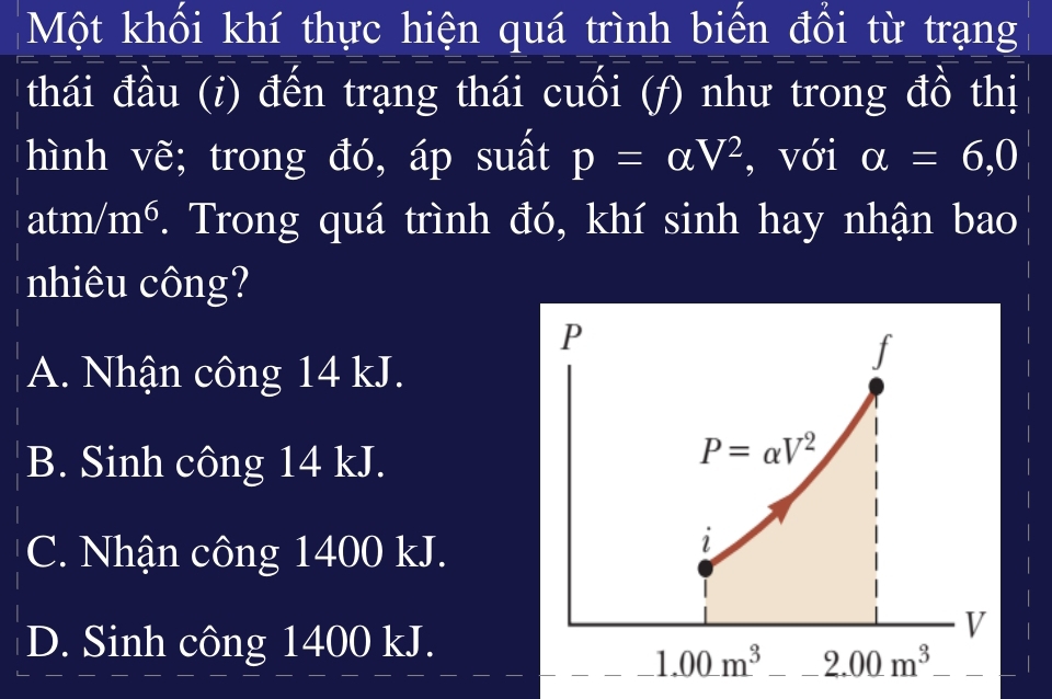 Một khối khí thực hiện quá trình biến đồi từ trạng
thái đầu (i) đến trạng thái cuồi (f) như trong đồ thị
hình vẽ; trong đó, áp suất p=alpha V^2 , với alpha =6,0
± m/m^6. Trong quá trình đó, khí sinh hay nhận bao
nhiêu công?
A. Nhận công 14 kJ.
B. Sinh công 14 kJ.
C. Nhận công 1400 kJ.
D. Sinh công 1400 kJ.