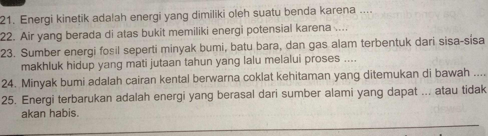 Energi kinetik adalah energi yang dimiliki oleh suatu benda karena .... 
22. Air yang berada di atas bukit memiliki energi potensial karena .... 
23. Sumber energi fosil seperti minyak bumi, batu bara, dan gas alam terbentuk dari sisa-sísa 
makhluk hidup yang mati jutaan tahun yang lalu melalui proses .... 
24. Minyak bumi adalah cairan kental berwarna coklat kehitaman yang ditemukan di bawah …... 
25. Energi terbarukan adalah energi yang berasal dari sumber alami yang dapat ... atau tidak 
akan habis.