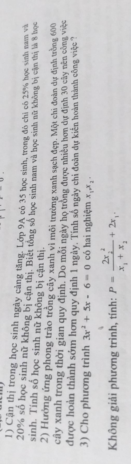 Cận thị trong học sinh ngày cảng tăng. Lớp 9A có 35 học sinh, trong đó chỉ có 25% học sinh nam và
20% số học sinh nữ không bị cận thị. Biết tổng số học sinh nam và học sinh nữ không bị cận thị là 8 học
sinh. Tính số học sinh nữ không bị cận thị.
2) Hưởng ứng phong trào trồng cây xanh vì môi trường xanh sạch đẹp. Một chì đoàn dự định trồng 600
cây xanh trong thời gian quy định. Do mỗi ngày họ trồng được nhiều hơn dự định 30 cây nên công việc
được hoàn thành sớm hơn quy định 1 ngày. Tính số ngày chi đoàn dự kiến hoàn thành công việc ?
3) Cho phương trình 3x^2+5x-6=0 có hai nghiệm x_1, x_2. 
Không giải phương trình, tính: P=frac (2x_2)^2x_1+x_2+2x_1.