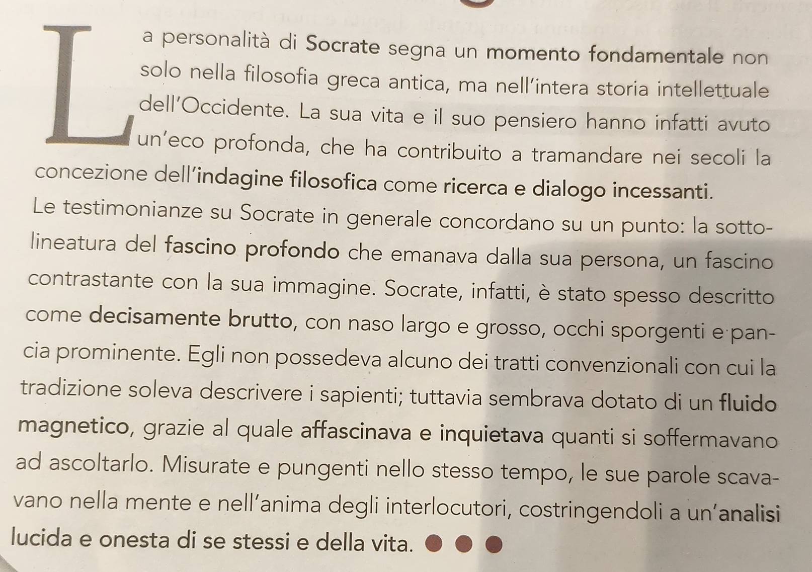 a personalità di Socrate segna un momento fondamentale non 
solo nella filosofia greca antica, ma nell’intera storia intellettuale 
dell’Occidente. La sua vita e il suo pensiero hanno infatti avuto 
un’eco profonda, che ha contribuito a tramandare nei secoli la 
concezione dell’indagine filosofica come ricerca e dialogo incessanti. 
Le testimonianze su Socrate in generale concordano su un punto: la sotto- 
lineatura del fascino profondo che emanava dalla sua persona, un fascino 
contrastante con la sua immagine. Socrate, infatti, è stato spesso descritto 
come decisamente brutto, con naso largo e grosso, occhi sporgenti e pan- 
cia prominente. Egli non possedeva alcuno dei tratti convenzionali con cui la 
tradizione soleva descrivere i sapienti; tuttavia sembrava dotato di un fluido 
magnetico, grazie al quale affascinava e inquietava quanti si soffermavano 
ad ascoltarlo. Misurate e pungenti nello stesso tempo, le sue parole scava- 
vano nella mente e nell’anima degli interlocutori, costringendoli a un’analisi 
lucida e onesta di se stessi e della vita.