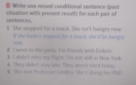 Write one mixed conditional sentence (past 
situation with present result) for each pair of 
sentences. 
1 She stopped for a snack. She isn’t hungry now. 
If she hadn’t stopped for a snack, she'd be hungry 
now. 
2 I went to the party. I’m friends with Erdem. 
3 I didn’t miss my flight. I’m not still in New York. 
4 They didn't stay late. They aren't tired today. 
5 She met Professor Lindley. She’s doing her PhD.