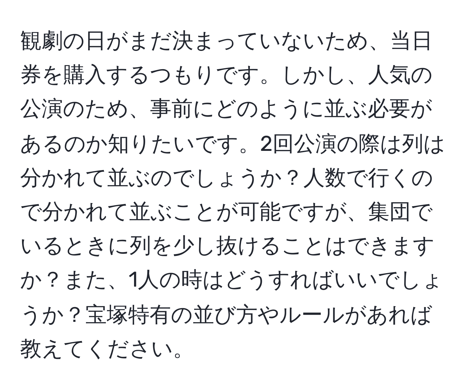 観劇の日がまだ決まっていないため、当日券を購入するつもりです。しかし、人気の公演のため、事前にどのように並ぶ必要があるのか知りたいです。2回公演の際は列は分かれて並ぶのでしょうか？人数で行くので分かれて並ぶことが可能ですが、集団でいるときに列を少し抜けることはできますか？また、1人の時はどうすればいいでしょうか？宝塚特有の並び方やルールがあれば教えてください。