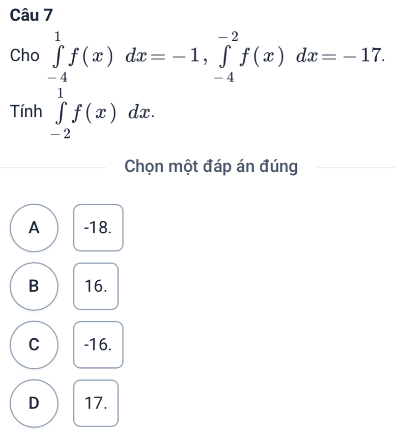 Cho ∈tlimits _(-4)^1f(x)dx=-1, ∈tlimits _(-4)^(-2)f(x)dx=-17. 
Tính ∈tlimits _(-2)^1f(x)dx. 
Chọn một đáp án đúng
A -18.
B 16.
C -16.
D 17.