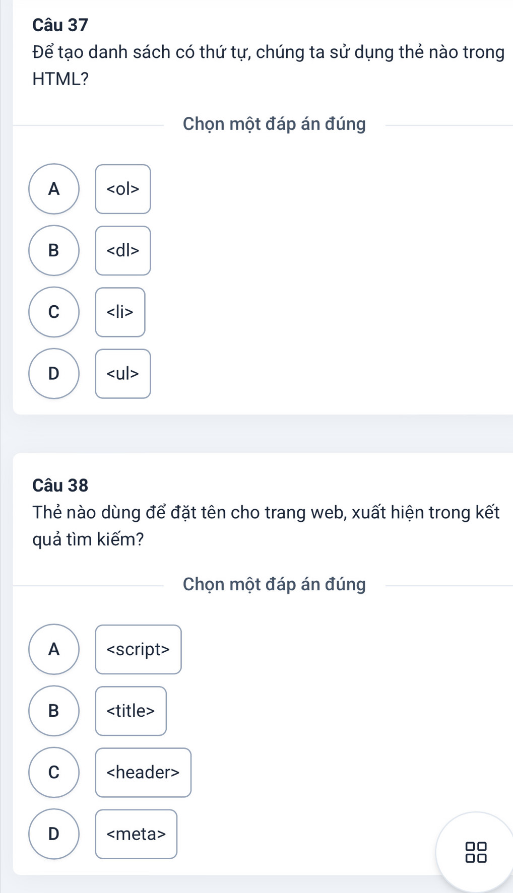 Để tạo danh sách có thứ tự, chúng ta sử dụng thẻ nào trong
HTML?
Chọn một đáp án đúng
A
B
C
D
Câu 38
Thẻ nào dùng để đặt tên cho trang web, xuất hiện trong kết
quả tìm kiếm?
Chọn một đáp án đúng
A <option>B <title>
<option>C <header>
<option>D <meta>
□□
□□