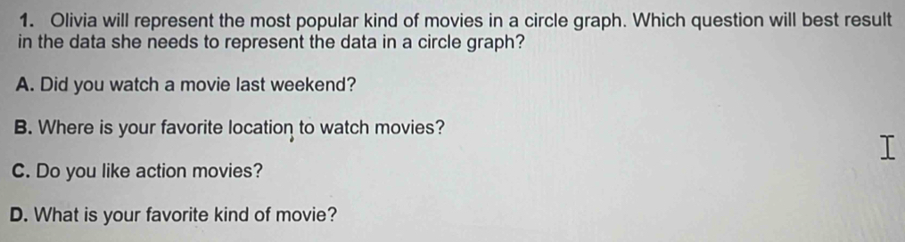 Olivia will represent the most popular kind of movies in a circle graph. Which question will best result
in the data she needs to represent the data in a circle graph?
A. Did you watch a movie last weekend?
B. Where is your favorite location to watch movies?
C. Do you like action movies?
D. What is your favorite kind of movie?