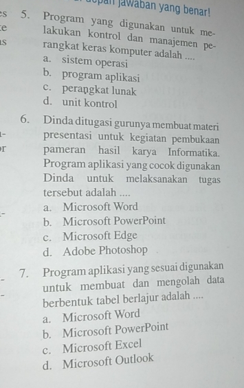 jopan jawaban yang benar!
s 5. Program yang digunakan untuk me-
e lakukan kontrol dan manajemen pe-
rangkat keras komputer adalah ....
a. sistem operasi
b. program aplikasi
c. perangkat lunak
d. unit kontrol
6. Dinda ditugasi gurunya membuat materi
presentasi untuk kegiatan pembukaan
r pameran hasil karya Informatika.
Program aplikasi yang cocok digunakan
Dinda untuk melaksanakan tugas
tersebut adalah ....
a. Microsoft Word
b. Microsoft PowerPoint
c. Microsoft Edge
d. Adobe Photoshop
7. Program aplikasi yang sesuai digunakan
untuk membuat dan mengolah data
berbentuk tabel berlajur adalah ....
a. Microsoft Word
b. Microsoft PowerPoint
c. Microsoft Excel
d. Microsoft Outlook