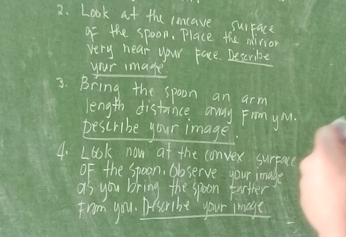 Look at the cancave surface 
of the spoon. Place the miior 
very near your Face. Describe 
your image 
3. Bring the spoon an arm 
length distance away From yMu. 
pescribe your image. 
4. Look now at the convex surpace 
OF the Spoon, Observe your image 
as you bring the spoon farther 
from you. Afscribe your image