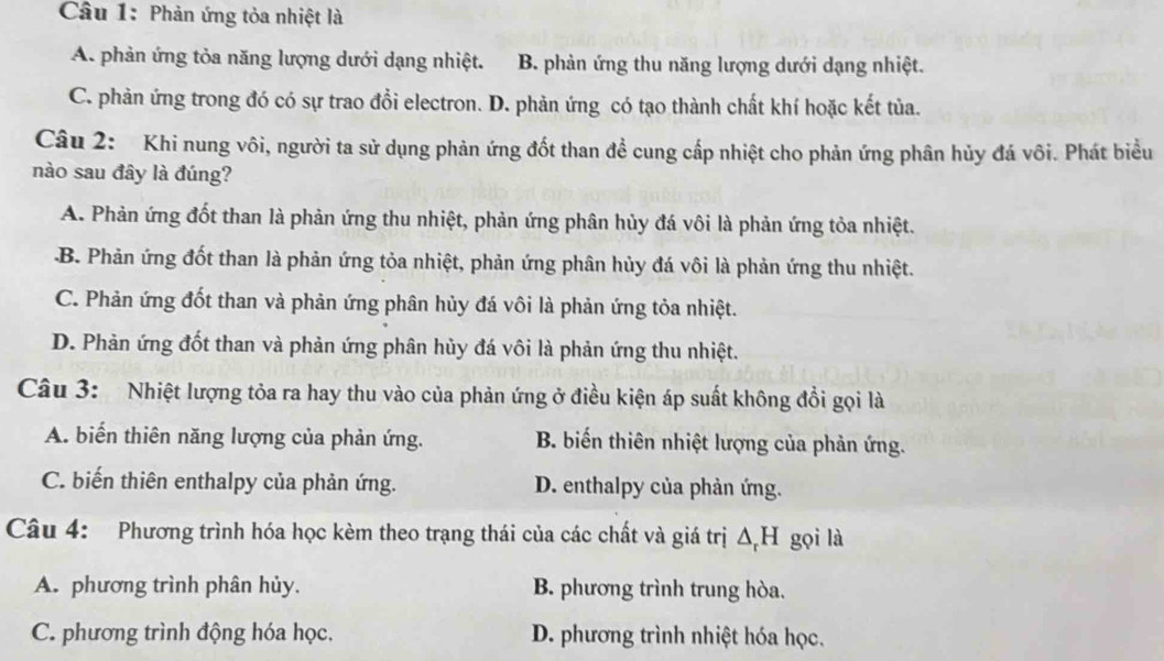 Phản ứng tỏa nhiệt là
A. phản ứng tỏa năng lượng dưới dạng nhiệt. B. phản ứng thu năng lượng dưới dạng nhiệt.
C. phản ứng trong đó có sự trao đồi electron. D. phản ứng có tạo thành chất khí hoặc kết tủa.
Câu 2: Khi nung vôi, người ta sử dụng phản ứng đốt than đề cung cấp nhiệt cho phản ứng phân hủy đá vôi. Phát biểu
nào sau đây là đúng?
A. Phản ứng đốt than là phản ứng thu nhiệt, phản ứng phân hủy đá vôi là phản ứng tỏa nhiệt..B. Phản ứng đốt than là phản ứng tỏa nhiệt, phản ứng phân hủy đá vôi là phản ứng thu nhiệt.
C. Phản ứng đốt than và phản ứng phân hủy đá vôi là phản ứng tỏa nhiệt.
D. Phản ứng đốt than và phản ứng phân hủy đá vôi là phản ứng thu nhiệt.
Câu 3: Nhiệt lượng tỏa ra hay thu vào của phản ứng ở điều kiện áp suất không đổi gọi là
A. biến thiên năng lượng của phản ứng. B. biến thiên nhiệt lượng của phản ứng.
C. biến thiên enthalpy của phản ứng. D. enthalpy của phản ứng.
Câu 4: Phương trình hóa học kèm theo trạng thái của các chất và giá trị ΔH gọi là
A. phương trình phân hủy. B. phương trình trung hòa.
C. phương trình động hóa học. D. phương trình nhiệt hóa học.