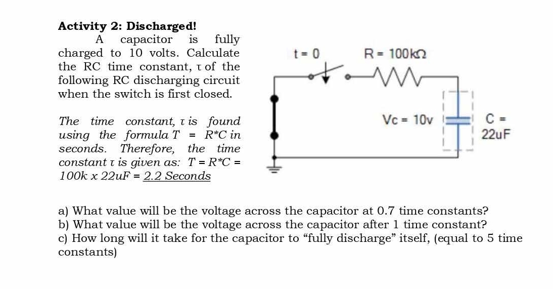 Activity 2: Discharged!
A capacitor is fully
charged to 10 volts. Calculate 
the RC time constant,τof the
following RC discharging circuit
when the switch is first closed.
The time constant,τ is found
using the formula T=R^*C in
seconds. Therefore, the time
constant τ is given as: T=R^*C=
100k* 22uF=_ 2.2 Seconds
a) What value will be the voltage across the capacitor at 0.7 time constants?
b) What value will be the voltage across the capacitor after 1 time constant?
c) How long will it take for the capacitor to “fully discharge” itself, (equal to 5 time
constants)